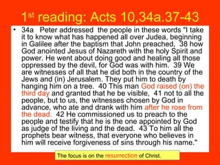 1st
reading: Acts 10,34a.37-43
• 34a Peter addressed the people in these words "I take
it to know what has happened all over Judea, beginning
in Galilee after the baptism that John preached, 38 how
God anointed Jesus of Nazareth with the holy Spirit and
power. He went about doing good and healing all those
oppressed by the devil, for God was with him. 39 We
are witnesses of all that he did both in the country of the
Jews and (in) Jerusalem. They put him to death by
hanging him on a tree. 40 This man God raised (on) the
third day and granted that he be visible, 41 not to all the
people, but to us, the witnesses chosen by God in
advance, who ate and drank with him after he rose from
the dead. 42 He commissioned us to preach to the
people and testify that he is the one appointed by God
as judge of the living and the dead. 43 To him all the
prophets bear witness, that everyone who believes in
him will receive forgiveness of sins through his name."
The focus is on the resurrection of Christ.
 