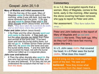 Gospel: John 20,1-9
Mary of Madala and initial assessment
• 1 On the first day of the week, Mary of
Magdala came to the tomb early in the
morning, while it was still dark, and saw the
stone removed from the tomb. 2 So she
ran and went to Simon Peter and to the
other disciple whom Jesus loved, and told
them, "They have taken the Lord from the tomb,
and we don't know where they put him."
Peter and John (whom Jesus loved)
• 3 So Peter and the other disciple went out
and came to the tomb. 4 They both ran,
but the other disciple ran faster than Peter
and arrived at the tomb first; 5 he bent
down and saw the burial cloths there, but
did not go in. 6 When Simon Peter arrived
after him, he went into the tomb and saw
the burial cloths there, 7 and the cloth that
had covered his head, not with the burial
cloths but rolled up in a separate place.
John saw and believed
• 8 Then the other disciple also went in, the
one who had arrived at the tomb first, and
he saw and believed. 9 For they did not yet
understand the scripture that he had to rise
from the dead.
Commentary
In vv.1-2, the evangelist reports that a
woman, Mary of Magdala, comes to the
tomb, early in the morning. After seeing
the stone covering had been removed,
she runs to report to Peter and John.
Her assessment: “They have taken him
away…”
Peter and John believes in the report of
Mary of Magdala and go out and
comes to the tomb. They both run. Why
do they run? (We have fast moving
action this time.)
In v.5, John sees cloths that covered
his head; In v.6 Peter sees the burial
cloths. What does this mean?
Vv.8-9 bring out the most important
point of the text. “He saw and
believed.” Now they know what
resurrection from the dead means.
 