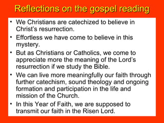 Reflections on the gospel readingReflections on the gospel reading
• We Christians are catechized to believe in
Christ’s resurrection.
• Effortless we have come to believe in this
mystery.
• But as Christians or Catholics, we come to
appreciate more the meaning of the Lord’s
resurrection if we study the Bible.
• We can live more meaningfully our faith through
further catechism, sound theology and ongoing
formation and participation in the life and
mission of the Church.
• In this Year of Faith, we are supposed to
transmit our faith in the Risen Lord.
 