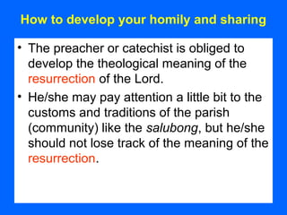 How to develop your homily and sharing
• The preacher or catechist is obliged to
develop the theological meaning of the
resurrection of the Lord.
• He/she may pay attention a little bit to the
customs and traditions of the parish
(community) like the salubong, but he/she
should not lose track of the meaning of the
resurrection.
 