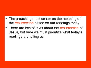 • The preaching must center on the meaning of
the resurrection based on our readings today.
• There are lots of texts about the resurrection of
Jesus, but here we must prioritize what today’s
readings are telling us.
 