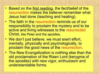 • Based on the first reading, the fact/belief of the
resurrection makes the believer remember what
Jesus had done (teaching and healing).
• The faith in the resurrection reminds us of our
responsibility to proclaim the mystery and to be
active and living witnesses to the resurrected
Christ, like Peter and the apostles.
• We don’t just believe. we must exert effort,
mentally, physically and psychologically, to
proclaim the good news of the resurrection.
• The New Evangelization is nothing else than the
old proclamation of the Risen Lord (kerygma of
the apostles) with new vigor, enthusiasm and
understandable forms.
 