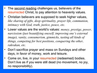 • The second reading challenges us, believers of the
resurrected Christ, to pay attention to heavenly values.
• Christian believers are supposed to seek higher values,
like sharing of gifts, deep spirituality, prayer life, communion,
intimacy with God, truth, justice, peace, etc.
• Lower values are the world’s values: money, prestige, power,
narcissism (just beautifying oneself, improving one’s external
image), vanity, consumerism, gimmicks, tasting all kinds of
things, competing for best positions, conquering the other,
rakrakan, etc.
• Don’t sacrifice prayer and mass on Sundays and other
days, in favor of money, work and leisure.
• Come on, live, in your resurrected (redeemed) bodies.
Don’t live as if you were still dead (no movement, no joy,
no responsibility).
 