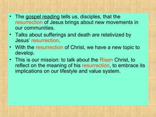 • The gospel reading tells us, disciples, that the
resurrection of Jesus brings about new movements in
our communities.
• Talks about sufferings and death are relativized by
Jesus’ resurrection.
• With the resurrection of Christ, we have a new topic to
develop.
• This is our mission: to talk about the Risen Christ, to
reflect on the meaning of his resurrection, to embrace its
implications on our lifestyle and value system.
 