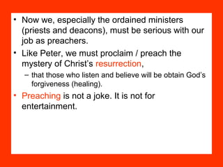 • Now we, especially the ordained ministers
(priests and deacons), must be serious with our
job as preachers.
• Like Peter, we must proclaim / preach the
mystery of Christ’s resurrection,
– that those who listen and believe will be obtain God’s
forgiveness (healing).
• Preaching is not a joke. It is not for
entertainment.
 