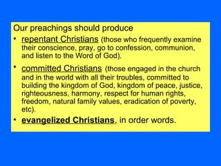 Our preachings should produce
• repentant Christians (those who frequently examine
their conscience, pray, go to confession, communion,
and listen to the Word of God).
• committed Christians (those engaged in the church
and in the world with all their troubles, committed to
building the kingdom of God, kingdom of peace, justice,
righteousness, harmony, respect for human rights,
freedom, natural family values, eradication of poverty,
etc).
• evangelized Christians, in order words.
 