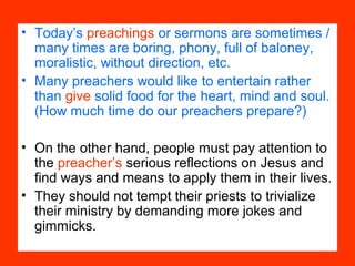 • Today’s preachings or sermons are sometimes /
many times are boring, phony, full of baloney,
moralistic, without direction, etc.
• Many preachers would like to entertain rather
than give solid food for the heart, mind and soul.
(How much time do our preachers prepare?)
• On the other hand, people must pay attention to
the preacher’s serious reflections on Jesus and
find ways and means to apply them in their lives.
• They should not tempt their priests to trivialize
their ministry by demanding more jokes and
gimmicks.
 