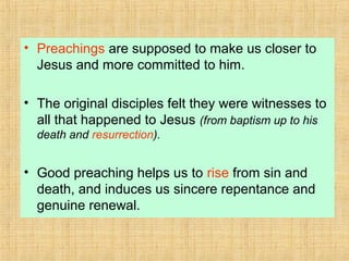 • Preachings are supposed to make us closer to
Jesus and more committed to him.
• The original disciples felt they were witnesses to
all that happened to Jesus (from baptism up to his
death and resurrection).
• Good preaching helps us to rise from sin and
death, and induces us sincere repentance and
genuine renewal.
 