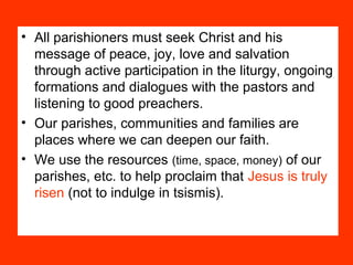 • All parishioners must seek Christ and his
message of peace, joy, love and salvation
through active participation in the liturgy, ongoing
formations and dialogues with the pastors and
listening to good preachers.
• Our parishes, communities and families are
places where we can deepen our faith.
• We use the resources (time, space, money) of our
parishes, etc. to help proclaim that Jesus is truly
risen (not to indulge in tsismis).
 