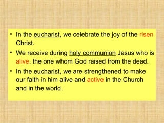 • In the eucharist, we celebrate the joy of the risen
Christ.
• We receive during holy communion Jesus who is
alive, the one whom God raised from the dead.
• In the eucharist, we are strengthened to make
our faith in him alive and active in the Church
and in the world.
 