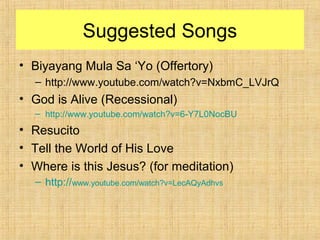 Suggested Songs
• Biyayang Mula Sa ‘Yo (Offertory)
– http://www.youtube.com/watch?v=NxbmC_LVJrQ
• God is Alive (Recessional)
– http://www.youtube.com/watch?v=6-Y7L0NocBU
• Resucito
• Tell the World of His Love
• Where is this Jesus? (for meditation)
– http://www.youtube.com/watch?v=LecAQyAdhvs
 