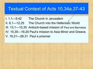 Textual Context of Acts 10,34a.37-43
I. 1,1—5:42 The Church in Jerusalem
II. 6,1—12,25 The Church into the Hellenistic World
III. 13,1—15,35 Antioch-based mission of Paul and Barnabas
IV. 15,35—19,20 Paul’s mission to Asia Minor and Greece.
V. 19,21—28,31 Paul a prisoner
 