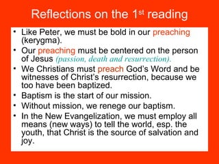 Reflections on the 1st
reading
• Like Peter, we must be bold in our preaching
(kerygma).
• Our preaching must be centered on the person
of Jesus (passion, death and resurrection).
• We Christians must preach God’s Word and be
witnesses of Christ’s resurrection, because we
too have been baptized.
• Baptism is the start of our mission.
• Without mission, we renege our baptism.
• In the New Evangelization, we must employ all
means (new ways) to tell the world, esp. the
youth, that Christ is the source of salvation and
joy.
 