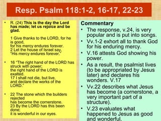 Resp. Psalm 118:1-2, 16-17, 22-23
• R. (24) This is the day the Lord
has made; let us rejoice and be
glad.
1 Give thanks to the LORD, for he
is good,
for his mercy endures forever.
2 Let the house of Israel say,
“His mercy endures forever.”
• 16 “The right hand of the LORD has
struck with power;
the right hand of the LORD is
exalted.
17 I shall not die, but live,
and declare the works of the
LORD.”
• 22 The stone which the builders
rejected
has become the cornerstone.
23 By the LORD has this been
done;
it is wonderful in our eyes.
Commentary
• The response, v.24, is very
popular and is put into songs.
• Vv.1-2 exhort all to thank God
for his enduring mercy.
• V.16 attests God showing his
power.
• As a result, the psalmist lives
(to be appropriated by Jesus
later) and declares his
wonders. V.17
• Vv.22 describes what Jesus
has become (a cornerstone, a
very important part of a
structure).
• V.23 evaluates what
happened to Jesus as good
and wonderful.
 