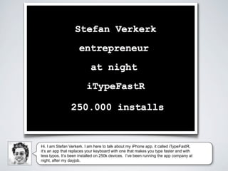 Hi. I am Stefan Verkerk. I am here to talk about my iPhone app. it called iTypeFastR,
it’s an app that replaces your keyboard with one that makes you type faster and with
less typos. It’s been installed on 250k devices. I’ve been running the app company at
night, after my dayjob.
 