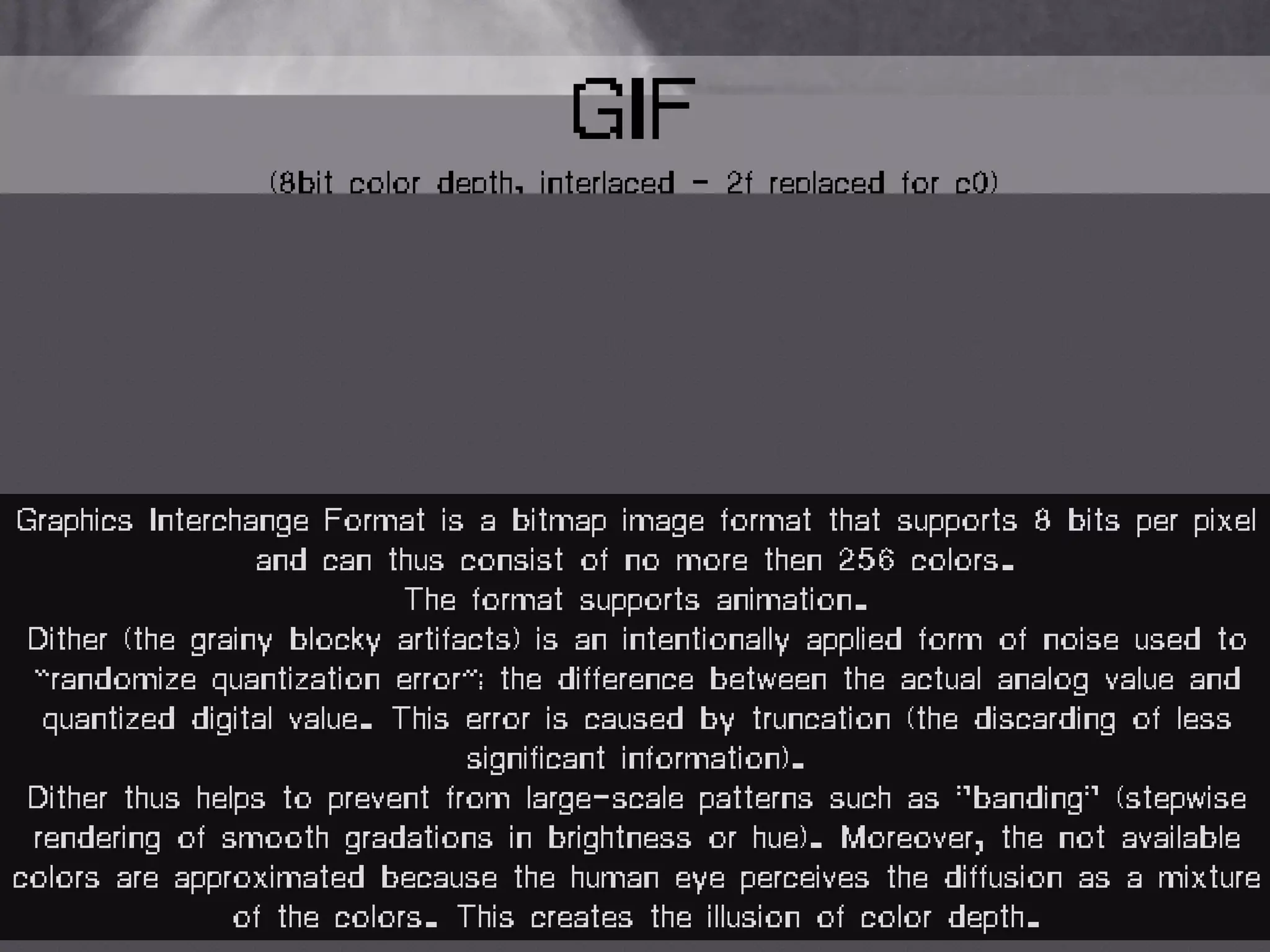 GIF
(8bit color depth, interlaced - 2f replaced for c0)
Graphics Interchange Format is a bitmap image format that supports 8 bits per pixel
and can thus consist of no more then 256 colors.
The format supports animation.
Dither (the grainy blocky artifacts) is an intentionally applied form of noise used to
“randomize quantization error”; the difference between the actual analog value and
quantized digital value. This error is caused by truncation (the discarding of less
significant information).
Dither thus helps to prevent from large-scale patterns such as "banding" (stepwise
rendering of smooth gradations in brightness or hue). Moreover, the not available
colors are approximated because the human eye perceives the diffusion as a mixture
of the colors. This creates the illusion of color depth.
 