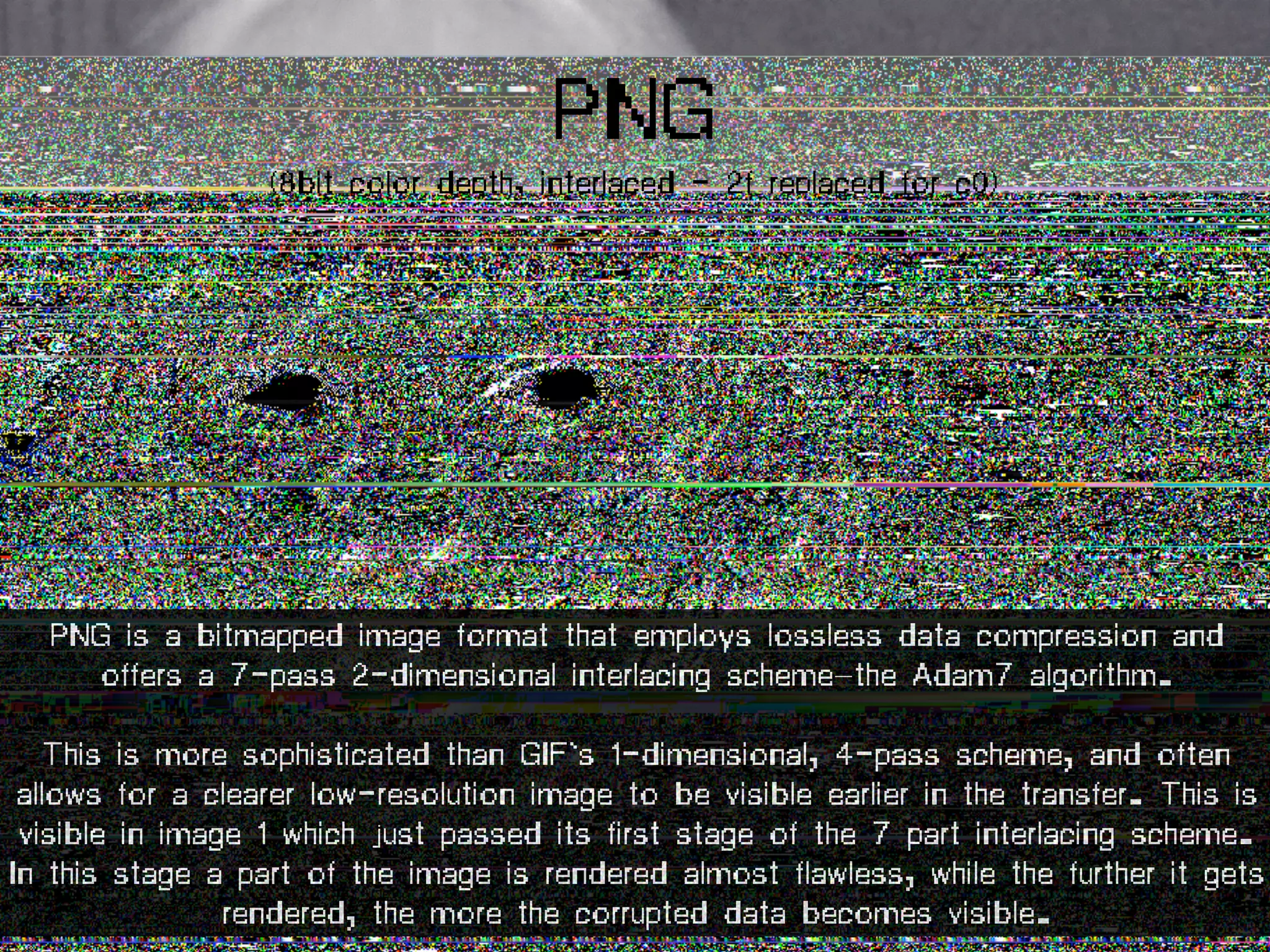 PNG
(8bit color depth, interlaced - 2f replaced for c0)
PNG is a bitmapped image format that employs lossless data compression and
offers a 7-pass 2-dimensional interlacing scheme—the Adam7 algorithm.
This is more sophisticated than GIF's 1-dimensional, 4-pass scheme, and often
allows for a clearer low-resolution image to be visible earlier in the transfer. This is
visible in image 1 which just passed its first stage of the 7 part interlacing scheme.
In this stage a part of the image is rendered almost flawless, while the further it gets
rendered, the more the corrupted data becomes visible.
 