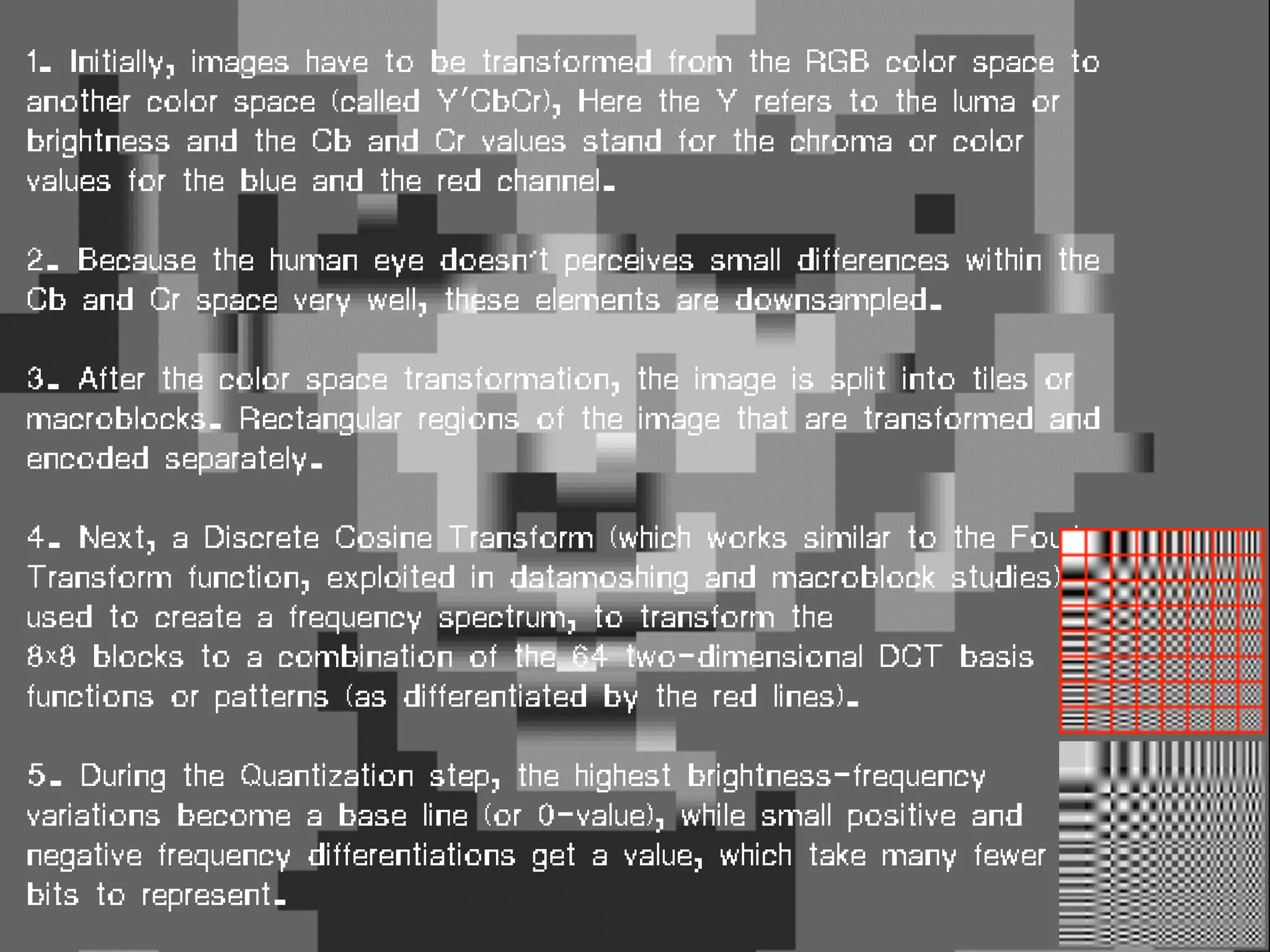 1. Initially, images have to be transformed from the RGB color space to
another color space (called Y′CbCr), Here the Y refers to the luma or
brightness and the Cb and Cr values stand for the chroma or color
values for the blue and the red channel.
2. Because the human eye doesn’t perceives small differences within the
Cb and Cr space very well, these elements are downsampled.
3. After the color space transformation, the image is split into tiles or
macroblocks. Rectangular regions of the image that are transformed and
encoded separately.
4. Next, a Discrete Cosine Transform (which works similar to the Fourier
Transform function, exploited in datamoshing and macroblock studies) is
used to create a frequency spectrum, to transform the
8×8 blocks to a combination of the 64 two-dimensional DCT basis
functions or patterns (as differentiated by the red lines).
5. During the Quantization step, the highest brightness-frequency
variations become a base line (or 0-value), while small positive and
negative frequency differentiations get a value, which take many fewer
bits to represent.
 