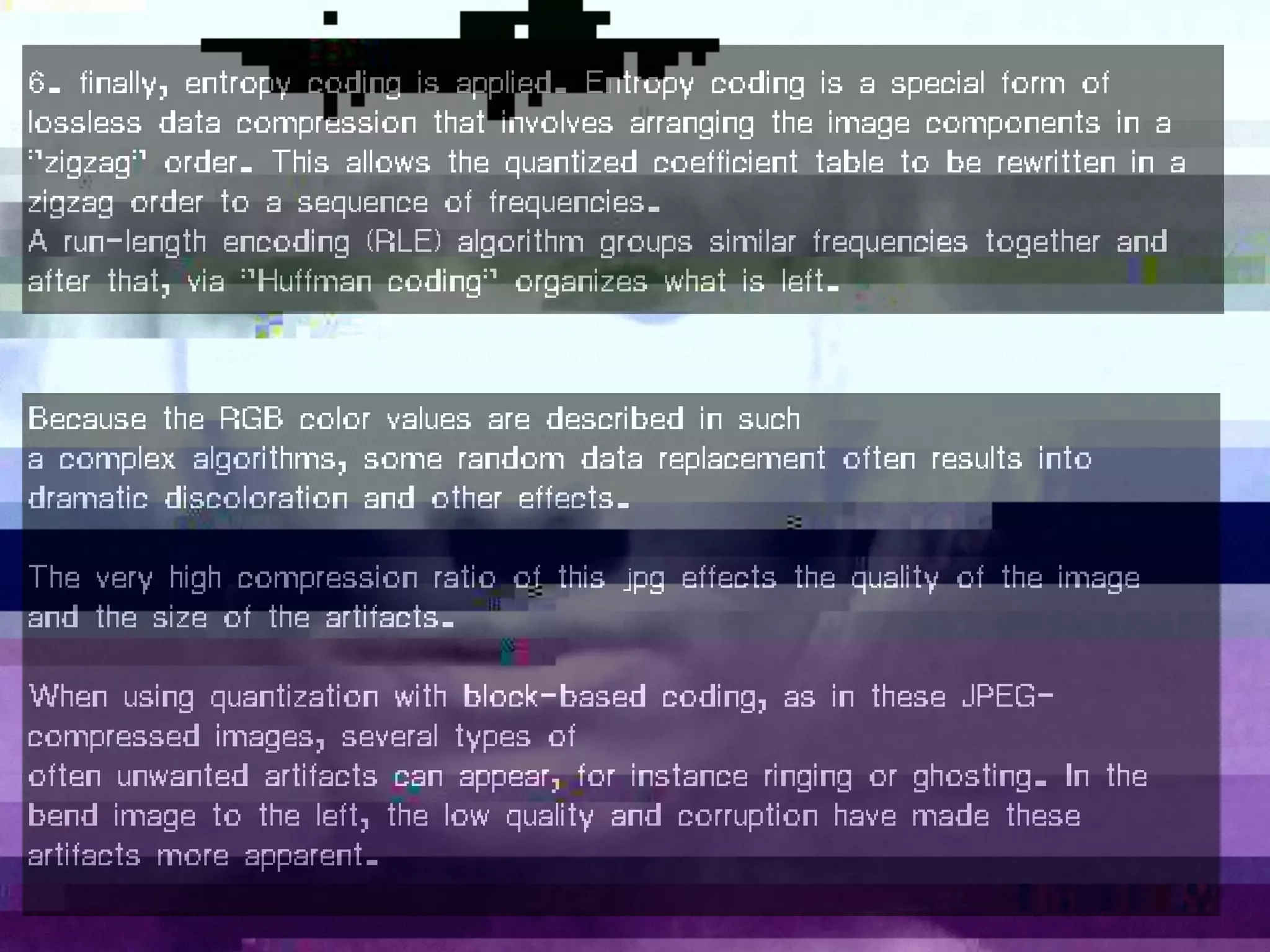 Because the RGB color values are described in such
a complex algorithms, some random data replacement often results into
dramatic discoloration and other effects.
The very high compression ratio of this jpg effects the quality of the image
and the size of the artifacts.
When using quantization with block-based coding, as in these JPEG-
compressed images, several types of
often unwanted artifacts can appear, for instance ringing or ghosting. In the
bend image to the left, the low quality and corruption have made these
artifacts more apparent.
6. finally, entropy coding is applied. Entropy coding is a special form of
lossless data compression that involves arranging the image components in a
"zigzag" order. This allows the quantized coefficient table to be rewritten in a
zigzag order to a sequence of frequencies.
A run-length encoding (RLE) algorithm groups similar frequencies together and
after that, via "Huffman coding" organizes what is left.
 