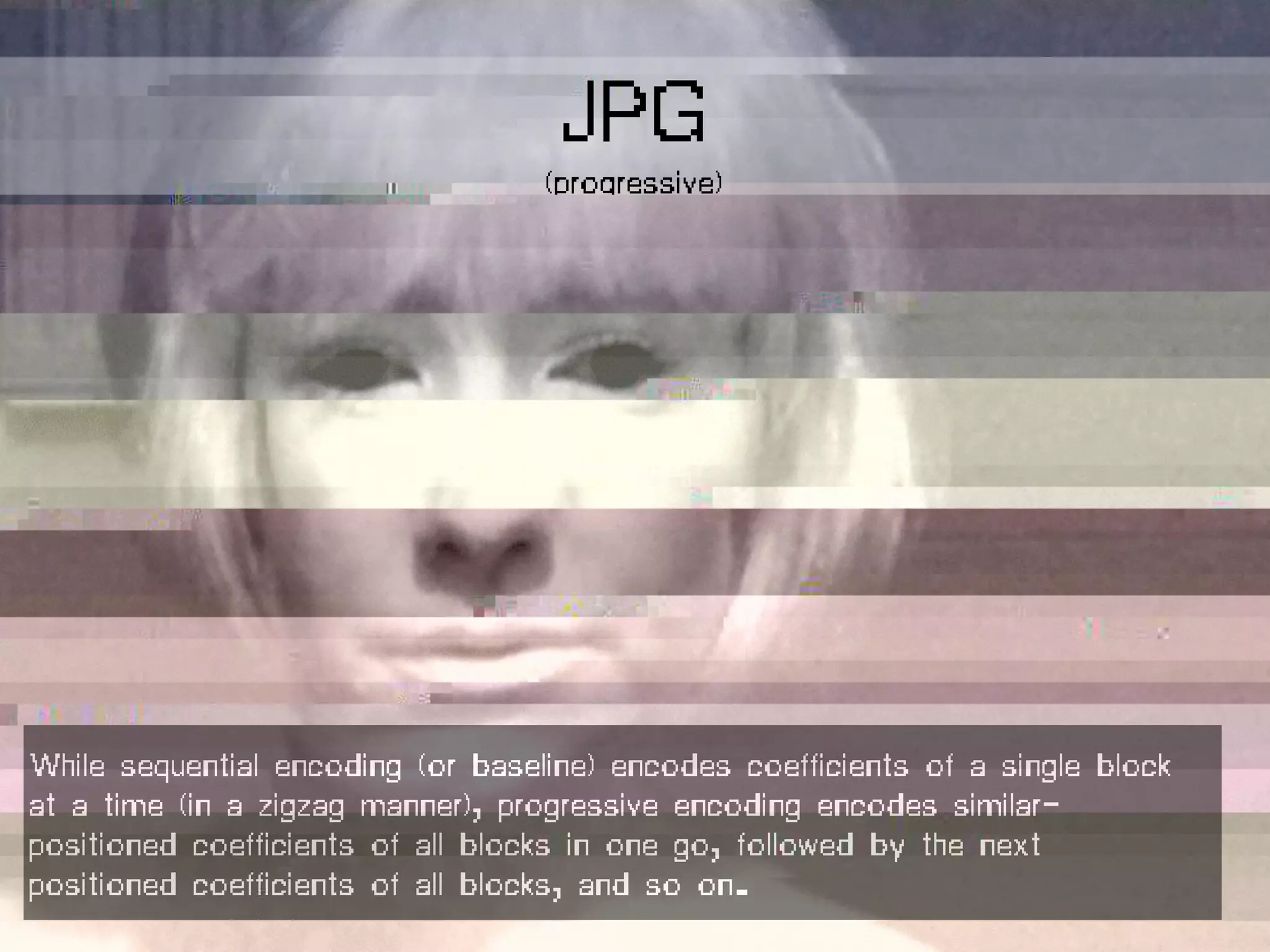 While sequential encoding (or baseline) encodes coefficients of a single block
at a time (in a zigzag manner), progressive encoding encodes similar-
positioned coefficients of all blocks in one go, followed by the next
positioned coefficients of all blocks, and so on.
JPG
(progressive)
 