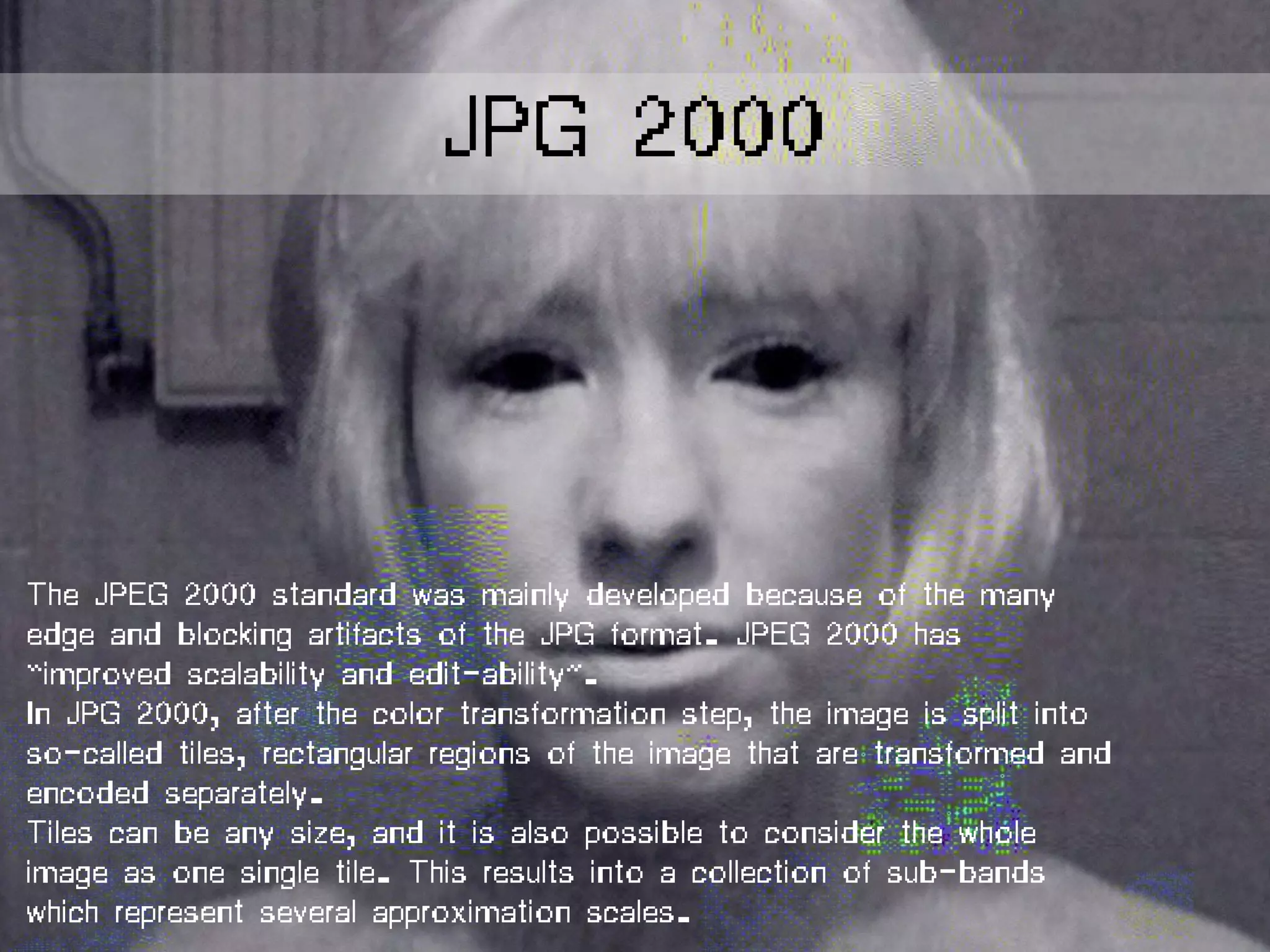 The JPEG 2000 standard was mainly developed because of the many
edge and blocking artifacts of the JPG format. JPEG 2000 has
“improved scalability and edit-ability”.
In JPG 2000, after the color transformation step, the image is split into
so-called tiles, rectangular regions of the image that are transformed and
encoded separately.
Tiles can be any size, and it is also possible to consider the whole
image as one single tile. This results into a collection of sub-bands
which represent several approximation scales.
JPG 2000
 