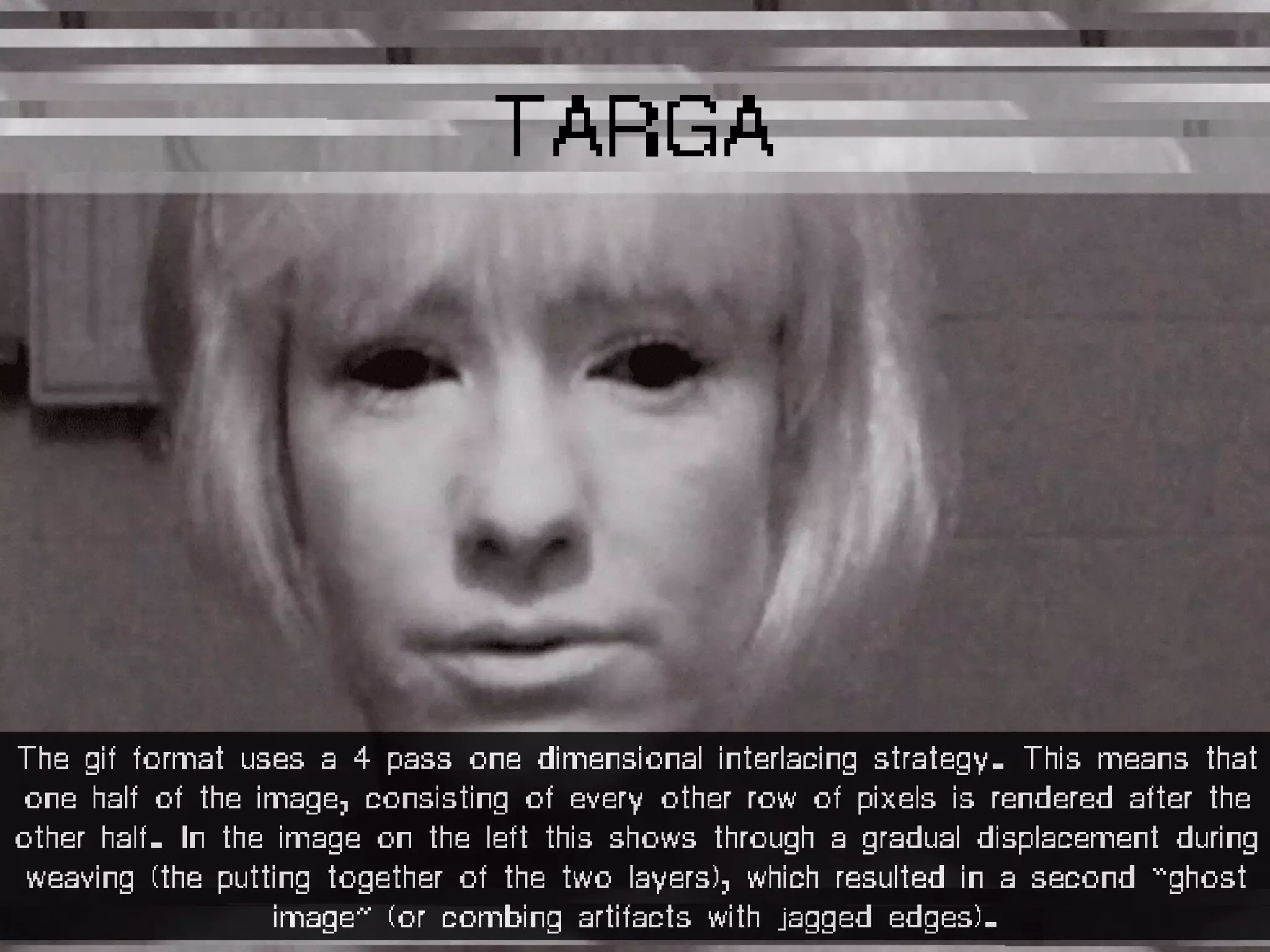 TARGA
The gif format uses a 4 pass one dimensional interlacing strategy. This means that
one half of the image, consisting of every other row of pixels is rendered after the
other half. In the image on the left this shows through a gradual displacement during
weaving (the putting together of the two layers), which resulted in a second “ghost
image” (or combing artifacts with jagged edges).
 