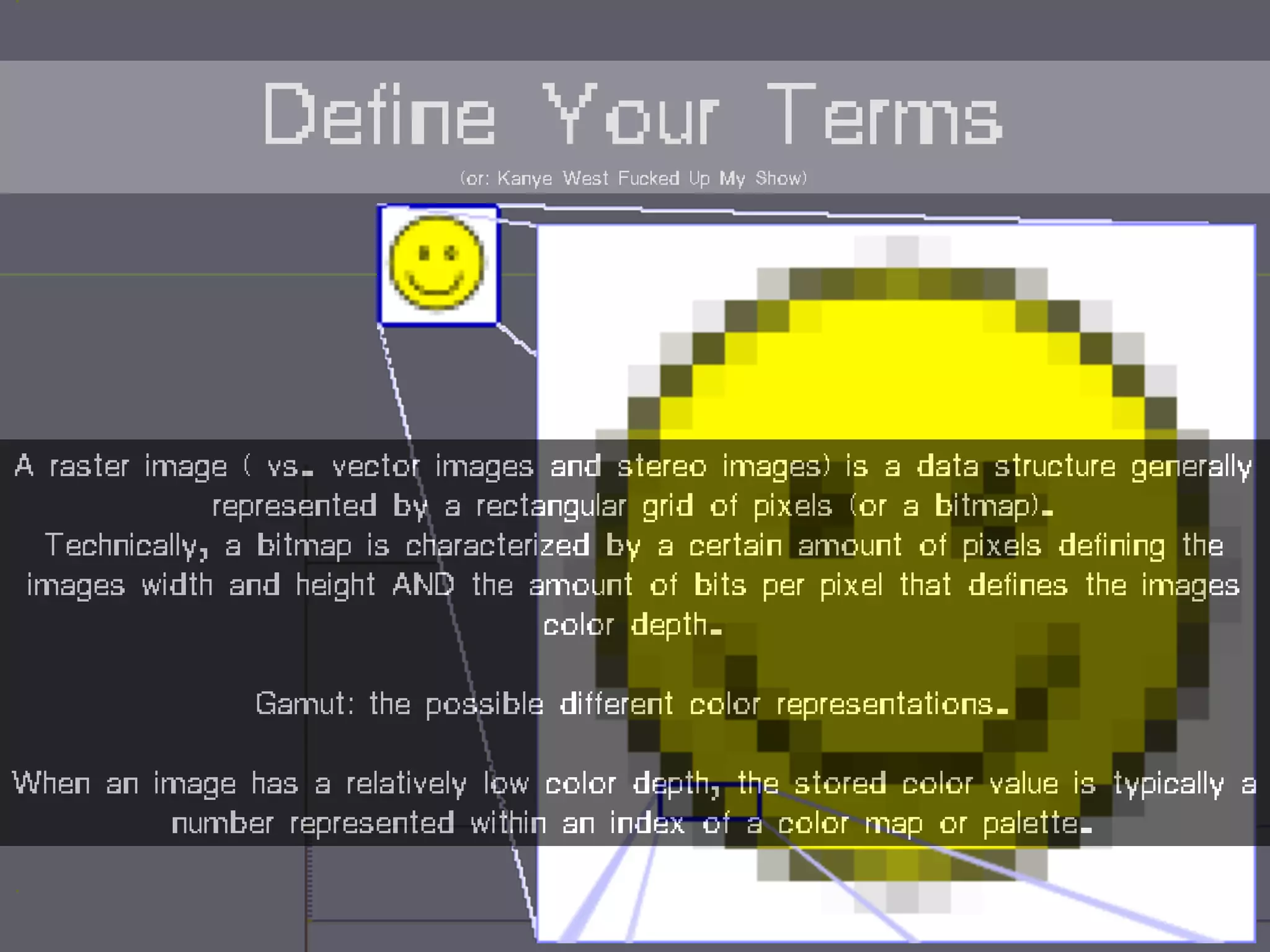 A raster image ( vs. vector images and stereo images) is a data structure generally
represented by a rectangular grid of pixels (or a bitmap).
Technically, a bitmap is characterized by a certain amount of pixels defining the
images width and height AND the amount of bits per pixel that defines the images
color depth.
Gamut: the possible different color representations.
When an image has a relatively low color depth, the stored color value is typically a
number represented within an index of a color map or palette.
Define Your Terms(or: Kanye West Fucked Up My Show)
 
