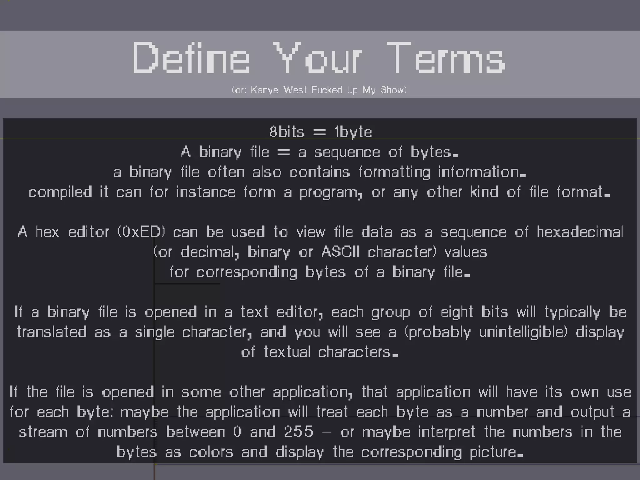 8bits = 1byte
A binary file = a sequence of bytes.
a binary file often also contains formatting information.
compiled it can for instance form a program, or any other kind of file format.
A hex editor (0xED) can be used to view file data as a sequence of hexadecimal
(or decimal, binary or ASCII character) values
for corresponding bytes of a binary file.
If a binary file is opened in a text editor, each group of eight bits will typically be
translated as a single character, and you will see a (probably unintelligible) display
of textual characters.
If the file is opened in some other application, that application will have its own use
for each byte: maybe the application will treat each byte as a number and output a
stream of numbers between 0 and 255 — or maybe interpret the numbers in the
bytes as colors and display the corresponding picture.
Define Your Terms(or: Kanye West Fucked Up My Show)
 