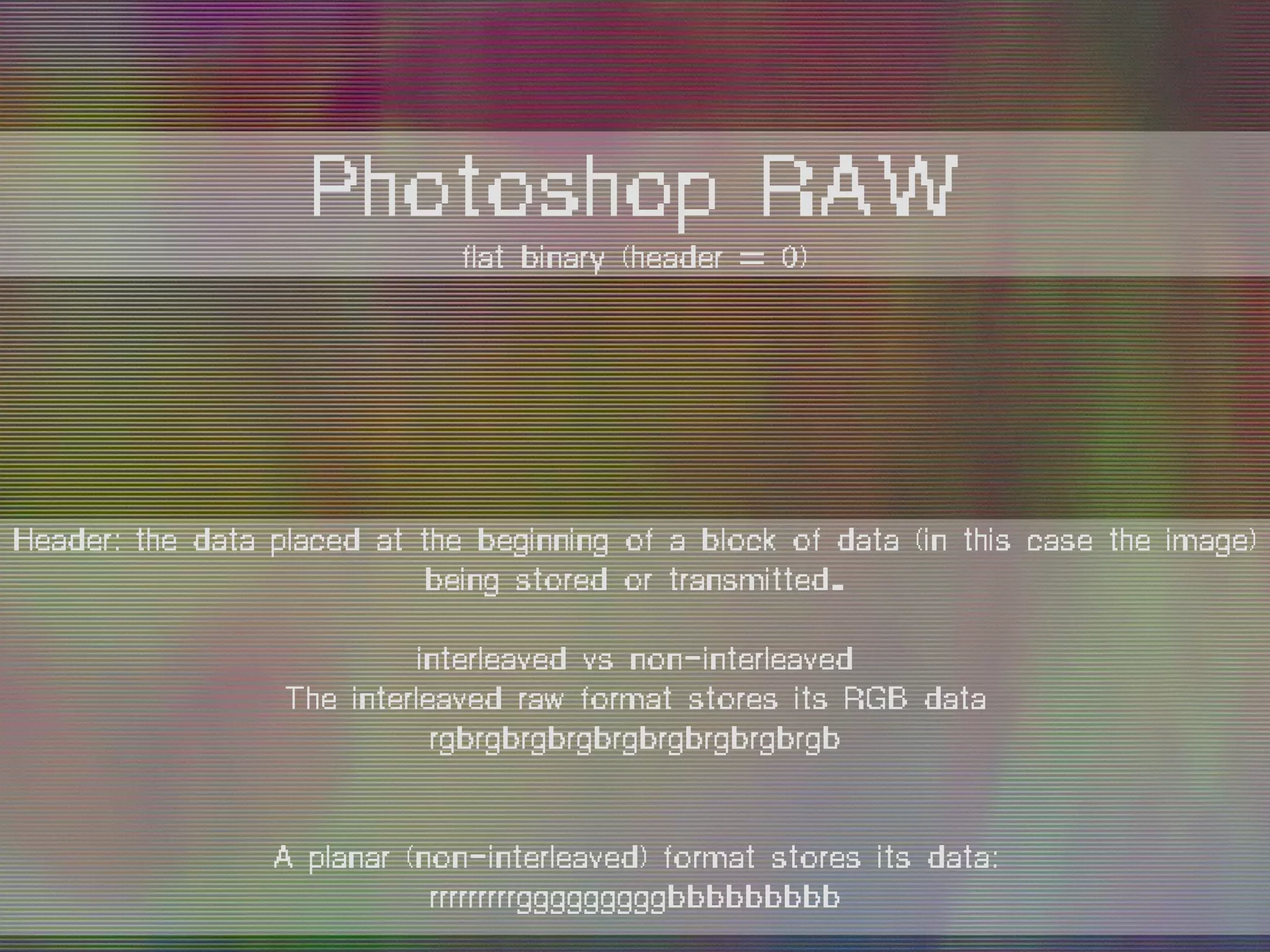 Header: the data placed at the beginning of a block of data (in this case the image)
being stored or transmitted.
interleaved vs non-interleaved
The interleaved raw format stores its RGB data
rgbrgbrgbrgbrgbrgbrgbrgbrgb
A planar (non-interleaved) format stores its data:
rrrrrrrrrgggggggggbbbbbbbbb
Photoshop RAW
flat binary (header = 0)
 