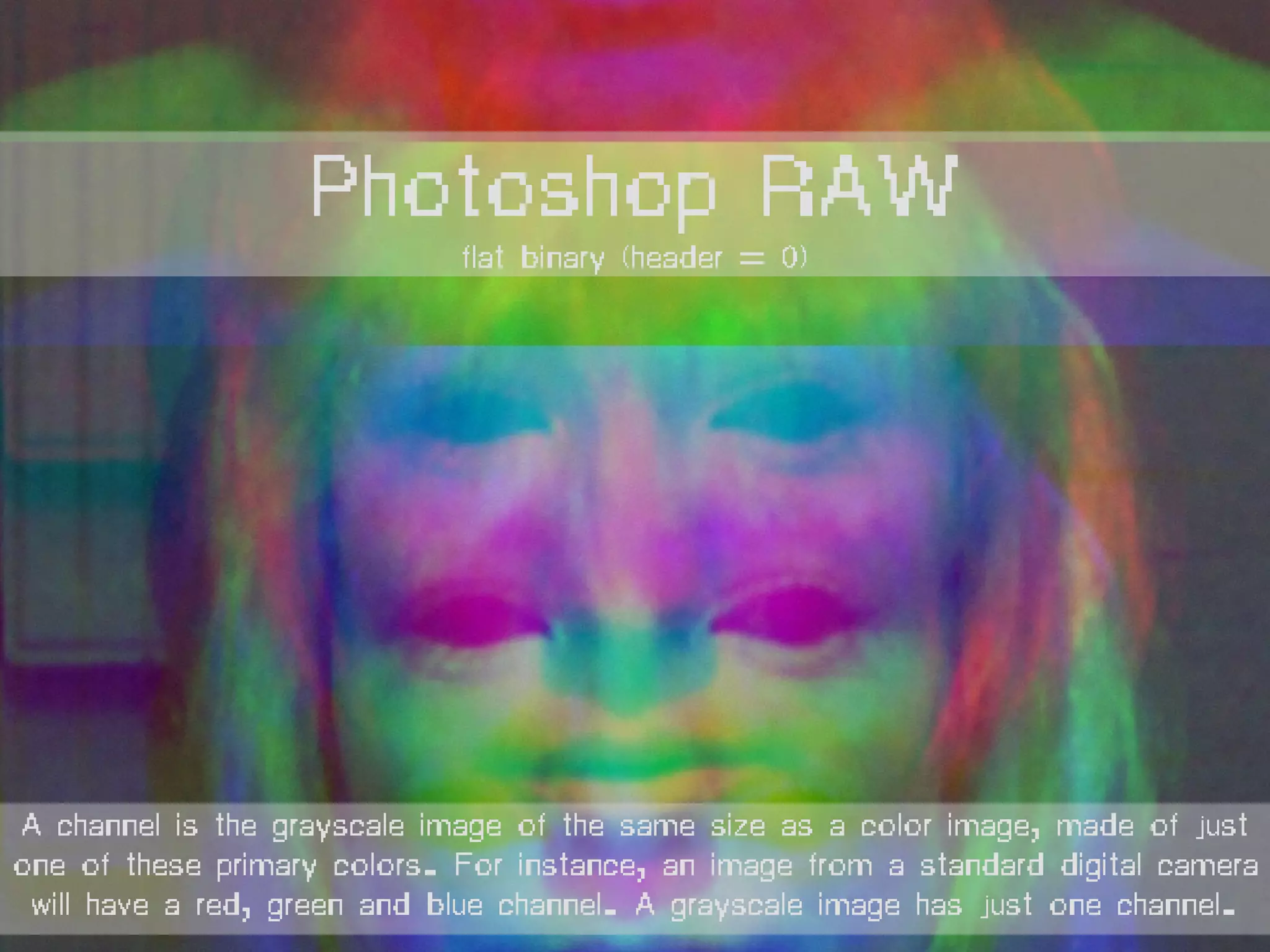 Photoshop RAW
flat binary (header = 0)
A channel is the grayscale image of the same size as a color image, made of just
one of these primary colors. For instance, an image from a standard digital camera
will have a red, green and blue channel. A grayscale image has just one channel.
 