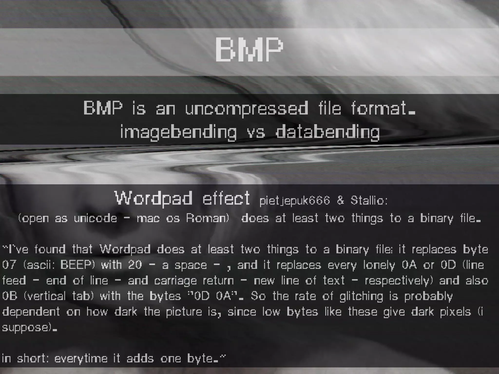 Wordpad effect pietjepuk666 & Stallio:
(open as unicode - mac os Roman) does at least two things to a binary file.
“I've found that Wordpad does at least two things to a binary file; it replaces byte
07 (ascii: BEEP) with 20 - a space - , and it replaces every lonely 0A or 0D (line
feed - end of line - and carriage return - new line of text - respectively) and also
0B (vertical tab) with the bytes "0D 0A". So the rate of glitching is probably
dependent on how dark the picture is, since low bytes like these give dark pixels (i
suppose).
in short: everytime it adds one byte.”
BMP
BMP is an uncompressed file format.
imagebending vs databending
 