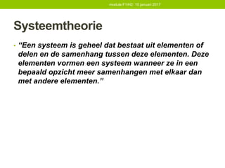 Systeemtheorie
• “Een systeem is geheel dat bestaat uit elementen of
delen en de samenhang tussen deze elementen. Deze
elementen vormen een systeem wanneer ze in een
bepaald opzicht meer samenhangen met elkaar dan
met andere elementen.”
module F1/H2: 10 januari 2017
 