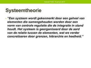Systeemtheorie
• “Een systeem wordt gekenmerkt door een geheel van
elementen die samengehouden worden door een
vorm van centrale regulatie die de integratie in stand
houdt. Het systeem is georganiseerd door de aard
van de relatie tussen de elementen, wat we verder
concretiseren door grenzen, hiërarchie en heelheid.”
module F1/H2: 10 januari 2017
 