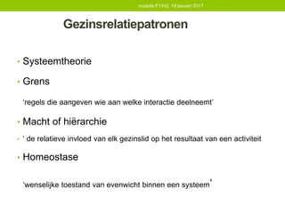 Gezinsrelatiepatronen
• Systeemtheorie
• Grens
‘regels die aangeven wie aan welke interactie deelneemt’
• Macht of hiërarchie
• ‘ de relatieve invloed van elk gezinslid op het resultaat van een activiteit
• Homeostase
‘wenselijke toestand van evenwicht binnen een systeem’
module F1/H2: 10 januari 2017
 
