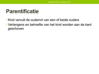 Parentificatie
• Kind vervult de ouderrol van een of beide ouders
• Verlangens en behoefte van het kind worden aan de kant
geschoven
module F1/H2: 10 januari 2017
 