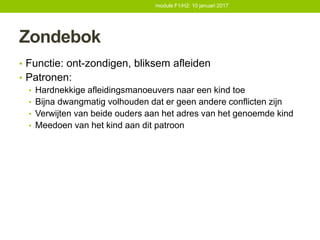 Zondebok
• Functie: ont-zondigen, bliksem afleiden
• Patronen:
• Hardnekkige afleidingsmanoeuvers naar een kind toe
• Bijna dwangmatig volhouden dat er geen andere conflicten zijn
• Verwijten van beide ouders aan het adres van het genoemde kind
• Meedoen van het kind aan dit patroon
module F1/H2: 10 januari 2017
 