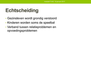 Echtscheiding
• Gezinsleven wordt grondig verstoord
• Kinderen worden soms de speelbal
• Verband tussen relatieproblemen en
opvoedingsproblemen
module F1/H2: 10 januari 2017
 