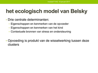 het ecologisch model van Belsky
• Drie centrale determinanten:
• Eigenschappen en kenmerken van de opvoeder
• Eigenschappen en kenmerken van het kind
• Contextuele bronnen van stress en ondersteuning
• Opvoeding is produkt van de wisselwerking tussen deze
clusters
module F1/H2: 10 januari 2017
 