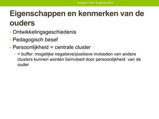 Eigenschappen en kenmerken van de
ouders
• Ontwikkelingsgeschiedenis
• Pedagogisch besef
• Persoonlijkheid = centrale cluster
• = buffer: mogelijke negatieve/positieve invloeden van andere
clusters kunnen worden beïnvloed door persoonlijkheid van de
ouder
module F1/H2: 10 januari 2017
 