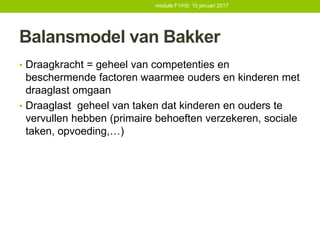 Balansmodel van Bakker
• Draagkracht = geheel van competenties en
beschermende factoren waarmee ouders en kinderen met
draaglast omgaan
• Draaglast geheel van taken dat kinderen en ouders te
vervullen hebben (primaire behoeften verzekeren, sociale
taken, opvoeding,…)
module F1/H2: 10 januari 2017
 