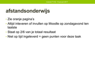 afstandsonderwijs
• Zie oranje pagina’s
• Altijd inleveren of invullen op Moodle op zondagavond ten
laatste
• Staat op 2/6 van je totaal resultaat
• Niet op tijd ingeleverd = geen punten voor deze taak
module F1/H2: 10 januari 2017
 