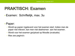 PRAKTISCH: Examen
• Examen: Schriftelijk, max. 3u
• Paper:
• Wordt op papier ingeleverd voor het examen start. Indien men de
paper niet inlevert, kan men niet deelnemen aan het examen.
• Wordt voor het examen geüpload op Moodle (evaluatie)
• Max zes pagina’s
module F1/H2: 10 januari 2017
 
