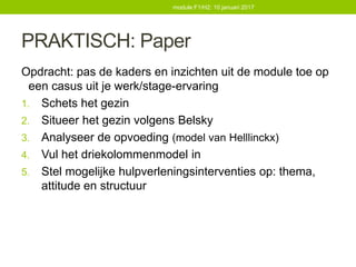 PRAKTISCH: Paper
Opdracht: pas de kaders en inzichten uit de module toe op
een casus uit je werk/stage-ervaring
1. Schets het gezin
2. Situeer het gezin volgens Belsky
3. Analyseer de opvoeding (model van Helllinckx)
4. Vul het driekolommenmodel in
5. Stel mogelijke hulpverleningsinterventies op: thema,
attitude en structuur
module F1/H2: 10 januari 2017
 