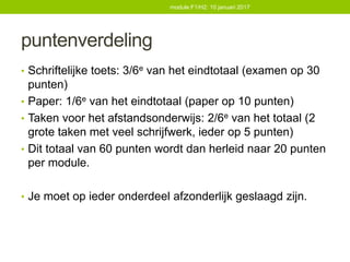 puntenverdeling
• Schriftelijke toets: 3/6e van het eindtotaal (examen op 30
punten)
• Paper: 1/6e van het eindtotaal (paper op 10 punten)
• Taken voor het afstandsonderwijs: 2/6e van het totaal (2
grote taken met veel schrijfwerk, ieder op 5 punten)
• Dit totaal van 60 punten wordt dan herleid naar 20 punten
per module.
• Je moet op ieder onderdeel afzonderlijk geslaagd zijn.
module F1/H2: 10 januari 2017
 