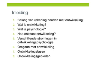 Inleiding
1. Belang van rekening houden met ontwikkeling
2. Wat is ontwikkeling?
3. Wat is psychologie?
4. Hoe ontstaat ontwikkeling?
5. Verschillende stromingen in
ontwikkelingspsychologie
6. Omgaan met ontwikkeling
7. Ontwikkelingsfasen
8. Ontwikkelingsgebieden
 