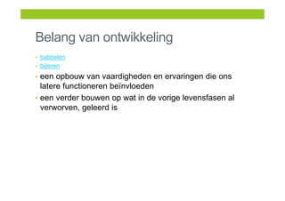 Belang van ontwikkeling
• babbelen
• bijleren
• een opbouw van vaardigheden en ervaringen die ons
latere functioneren beïnvloeden
• een verder bouwen op wat in de vorige levensfasen al
verworven, geleerd is
 