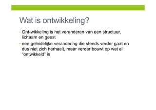 Wat is ontwikkeling?
• Ont-wikkeling is het veranderen van een structuur,
lichaam en geest
• een geleidelijke verandering die steeds verder gaat en
dus niet zich herhaalt, maar verder bouwt op wat al
“ontwikkeld” is
 