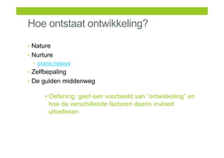 Hoe ontstaat ontwikkeling?
• Nature
• Nurture
• oxana malaya
• Zelfbepaling
• De gulden middenweg
• Oefening: geef een voorbeeld van “ontwikkeling” en
hoe de verschillende factoren daarin invloed
uitoefenen
 
