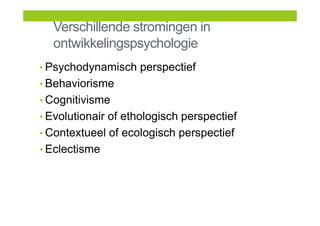 Verschillende stromingen in
ontwikkelingspsychologie
• Psychodynamisch perspectief
• Behaviorisme
• Cognitivisme
• Evolutionair of ethologisch perspectief
• Contextueel of ecologisch perspectief
• Eclectisme
 