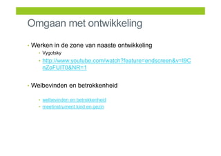 Omgaan met ontwikkeling
• Werken in de zone van naaste ontwikkeling
• Vygotsky
• http://www.youtube.com/watch?feature=endscreen&v=I9C
nZoFUlT0&NR=1
• Welbevinden en betrokkenheid
• welbevinden en betrokkenheid
• meetinstrument kind en gezin
 